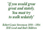 If you would grow great and stately, you must try to walk sedately - Robert Louis Stevenson: 1850-1894