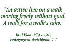 And active line on a walk moving freely, without goal. A walk for a walk's sake - Paul Klee: 1879-1940