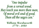 One impulse from vernal wood, may teach you more than man, of moral evil and of good, than all the sages can - William Wordsworth: 1770-1850