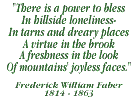 There is power to bless in hillside lonliness - in tarns and freary places. A virtue in the brook, a freshness in the look, of mountains's joyless faces - Frank William Fuber: 1814-1863